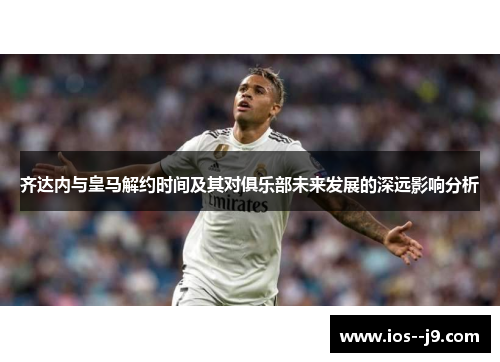 齐达内与皇马解约时间及其对俱乐部未来发展的深远影响分析