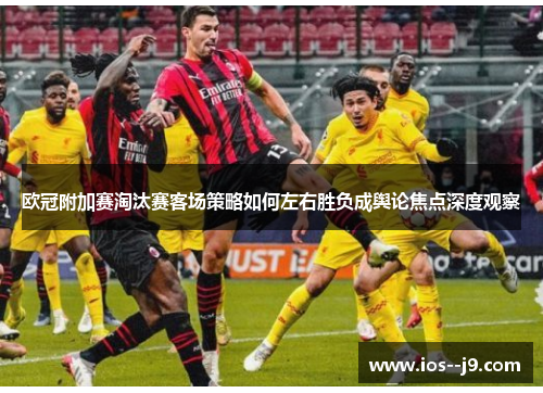 欧冠附加赛淘汰赛客场策略如何左右胜负成舆论焦点深度观察