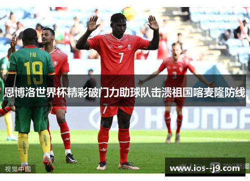 恩博洛世界杯精彩破门力助球队击溃祖国喀麦隆防线