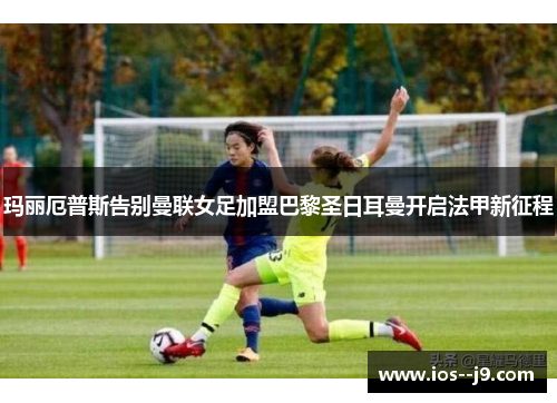 玛丽厄普斯告别曼联女足加盟巴黎圣日耳曼开启法甲新征程 玛丽厄普斯告别曼联女足加盟巴黎圣日耳曼开启法甲新征程