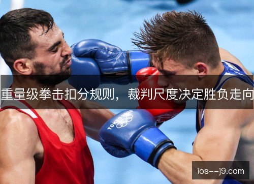 重量级拳击扣分规则,裁判尺度决定胜负走向 重量级拳击扣分规则,裁判尺度决定胜负走向
